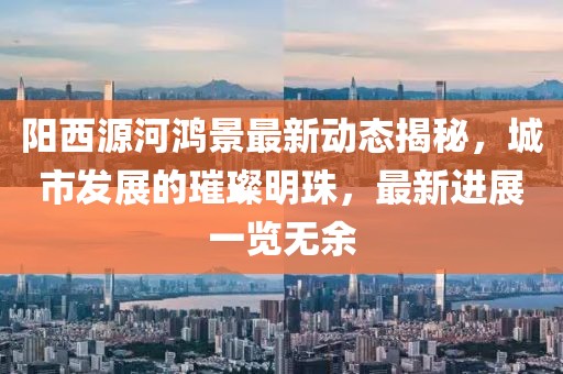 阳西源河鸿景最新动态揭秘，城市发展的璀璨明珠，最新进展一览无余