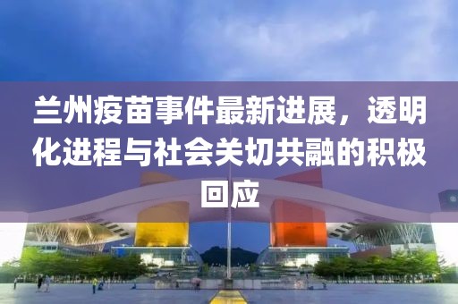 兰州疫苗事件最新进展，透明化进程与社会关切共融的积极回应