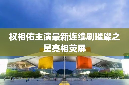权相佑主演最新连续剧璀璨之星亮相荧屏