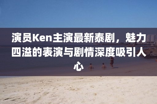 演员Ken主演最新泰剧，魅力四溢的表演与剧情深度吸引人心