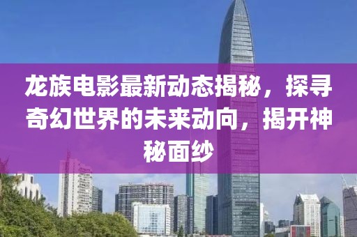 龙族电影最新动态揭秘，探寻奇幻世界的未来动向，揭开神秘面纱