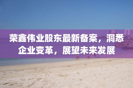 荣鑫伟业股东最新备案，洞悉企业变革，展望未来发展