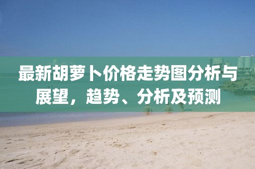 最新胡萝卜价格走势图分析与展望，趋势、分析及预测
