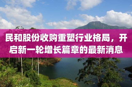 民和股份收购重塑行业格局，开启新一轮增长篇章的最新消息