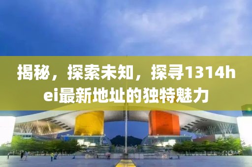 揭秘，探索未知，探寻1314hei最新地址的独特魅力