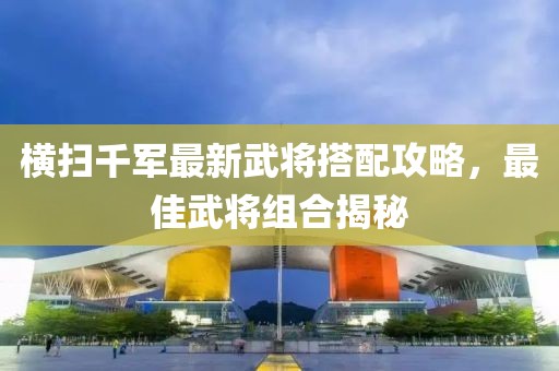 横扫千军最新武将搭配攻略，最佳武将组合揭秘