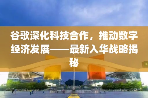 谷歌深化科技合作，推动数字经济发展——最新入华战略揭秘