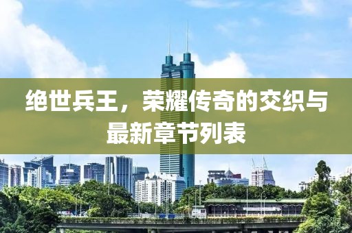绝世兵王，荣耀传奇的交织与最新章节列表
