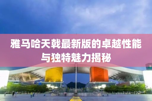 雅马哈天戟最新版的卓越性能与独特魅力揭秘