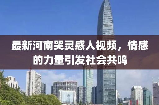 最新河南哭灵感人视频，情感的力量引发社会共鸣
