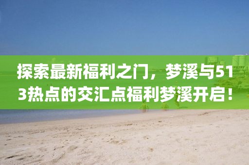 探索最新福利之门，梦溪与513热点的交汇点福利梦溪开启！