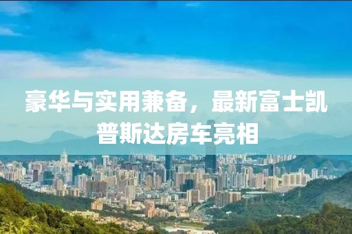 豪华与实用兼备，最新富士凯普斯达房车亮相