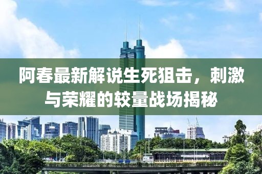 阿春最新解说生死狙击，刺激与荣耀的较量战场揭秘