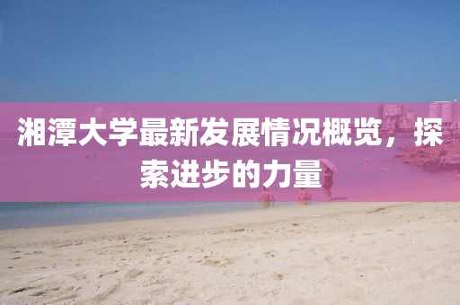 湘潭大学最新发展情况概览，探索进步的力量