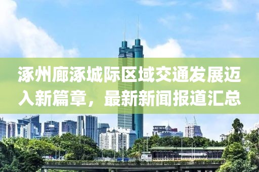 涿州廊涿城际区域交通发展迈入新篇章，最新新闻报道汇总