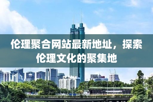 伦理聚合网站最新地址，探索伦理文化的聚集地
