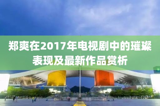 郑爽在2017年电视剧中的璀璨表现及最新作品赏析