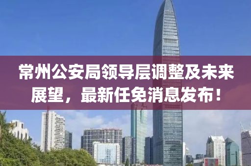 常州公安局领导层调整及未来展望，最新任免消息发布！