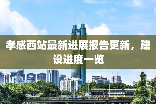 孝感西站最新进展报告更新，建设进度一览