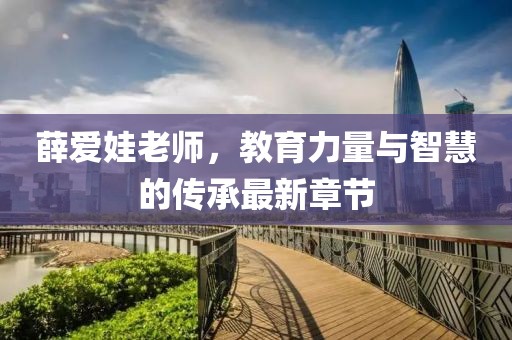 薛爱娃老师，教育力量与智慧的传承最新章节