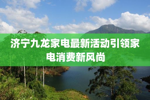 济宁九龙家电最新活动引领家电消费新风尚
