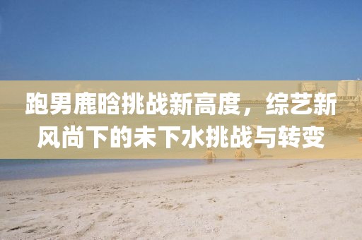 跑男鹿晗挑战新高度，综艺新风尚下的未下水挑战与转变