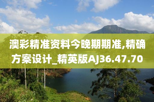 澳彩精准资料今晚期期准,精确方案设计_精英版AJ36.47.70