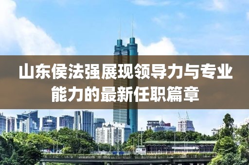 山东侯法强展现领导力与专业能力的最新任职篇章