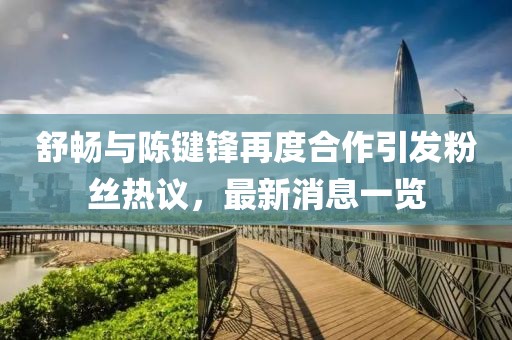 舒畅与陈键锋再度合作引发粉丝热议，最新消息一览