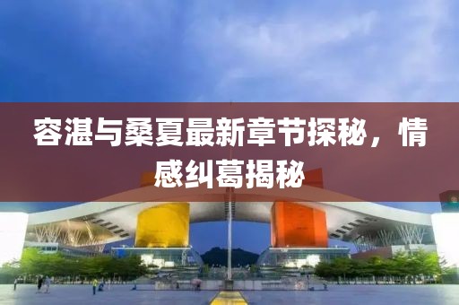 容湛与桑夏最新章节探秘，情感纠葛揭秘