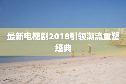 最新电视剧2018引领潮流重塑经典