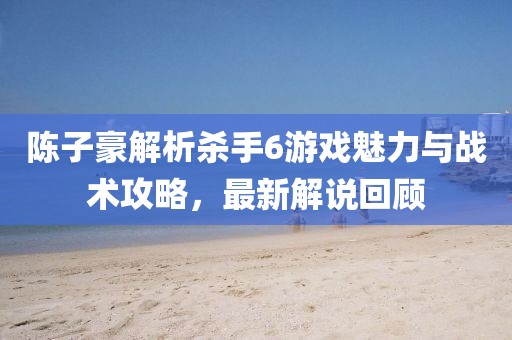 陈子豪解析杀手6游戏魅力与战术攻略，最新解说回顾