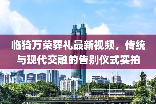 临猗万荣葬礼最新视频，传统与现代交融的告别仪式实拍