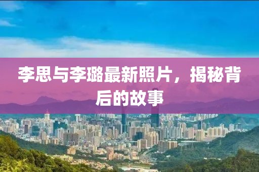 李思与李璐最新照片，揭秘背后的故事