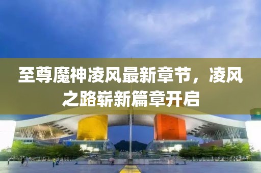 至尊魔神凌风最新章节，凌风之路崭新篇章开启