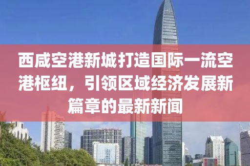 西咸空港新城打造国际一流空港枢纽，引领区域经济发展新篇章的最新新闻