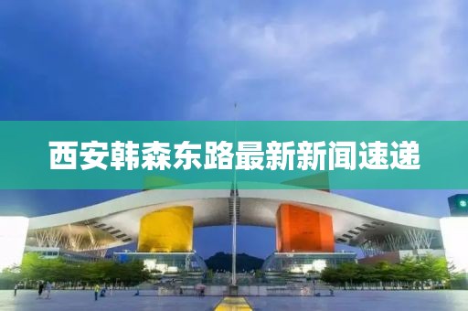 西安韩森东路最新新闻速递
