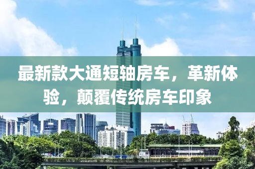 最新款大通短轴房车，革新体验，颠覆传统房车印象