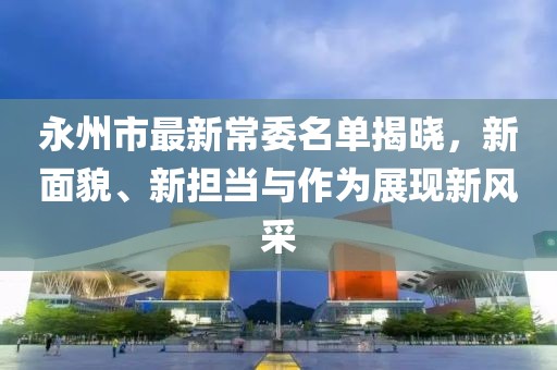 永州市最新常委名单揭晓，新面貌、新担当与作为展现新风采