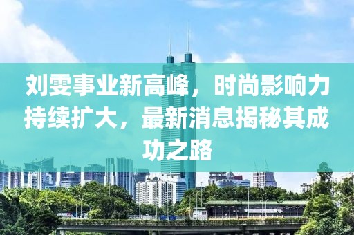 刘雯事业新高峰，时尚影响力持续扩大，最新消息揭秘其成功之路