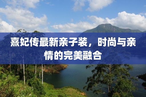 熹妃传最新亲子装，时尚与亲情的完美融合