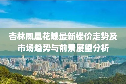 杏林凤凰花城最新楼价走势及市场趋势与前景展望分析