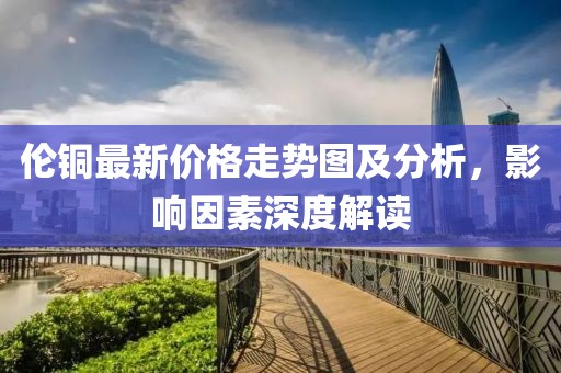 伦铜最新价格走势图及分析，影响因素深度解读