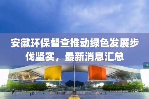 安徽环保督查推动绿色发展步伐坚实，最新消息汇总