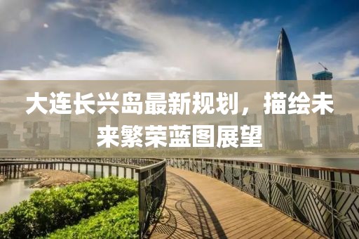 大连长兴岛最新规划，描绘未来繁荣蓝图展望