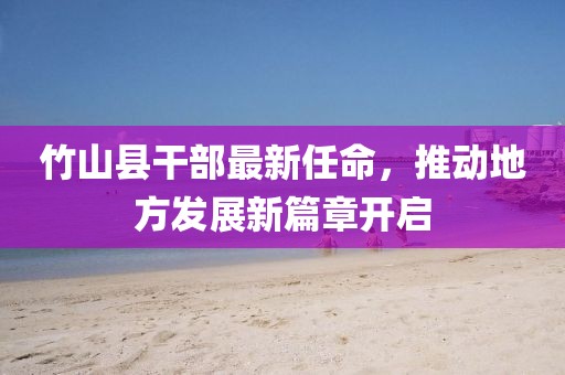 竹山县干部最新任命，推动地方发展新篇章开启