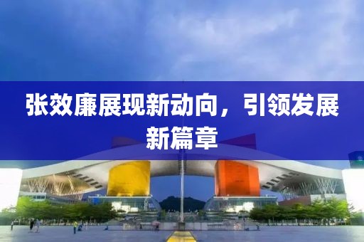 张效廉展现新动向，引领发展新篇章