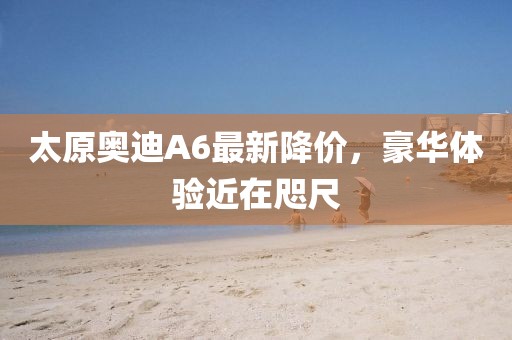 太原奥迪A6最新降价，豪华体验近在咫尺