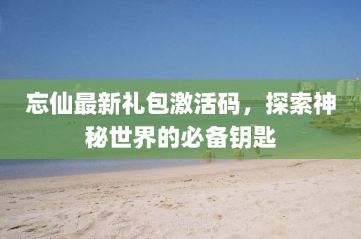 忘仙最新礼包激活码，探索神秘世界的必备钥匙
