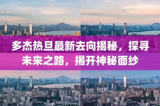 多杰热旦最新去向揭秘，探寻未来之路，揭开神秘面纱